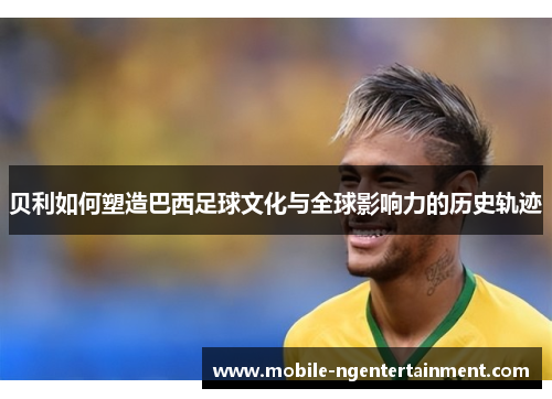 贝利如何塑造巴西足球文化与全球影响力的历史轨迹