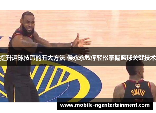 提升运球技巧的五大方法 侯永永教你轻松掌握篮球关键技术
