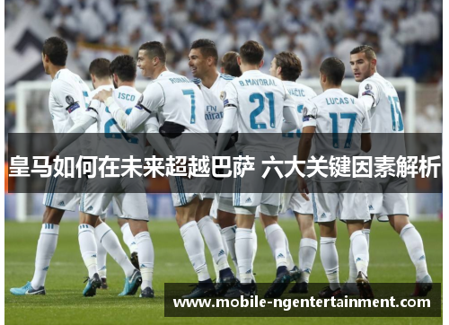 皇马如何在未来超越巴萨 六大关键因素解析 皇马如何在未来超越巴萨 六大关键因素解析