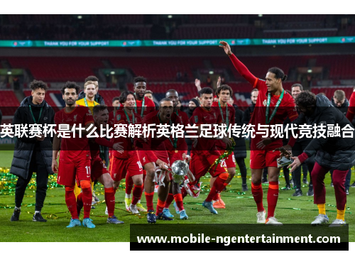 英联赛杯是什么比赛解析英格兰足球传统与现代竞技融合 英联赛杯是什么比赛解析英格兰足球传统与现代竞技融合