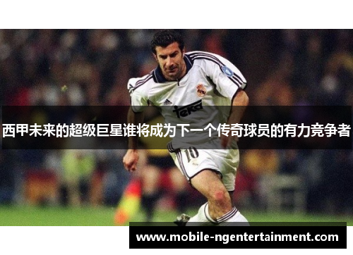 西甲未来的超级巨星谁将成为下一个传奇球员的有力竞争者