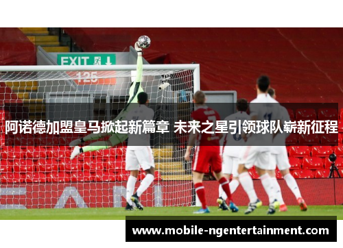 阿诺德加盟皇马掀起新篇章 未来之星引领球队崭新征程