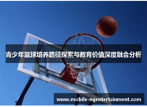青少年篮球培养路径探索与教育价值深度融合分析 青少年篮球培养路径探索与教育价值深度融合分析