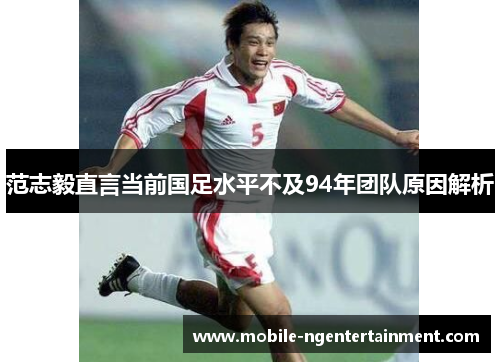 范志毅直言当前国足水平不及94年团队原因解析