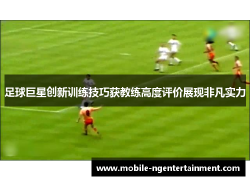 足球巨星创新训练技巧获教练高度评价展现非凡实力 足球巨星创新训练技巧获教练高度评价展现非凡实力