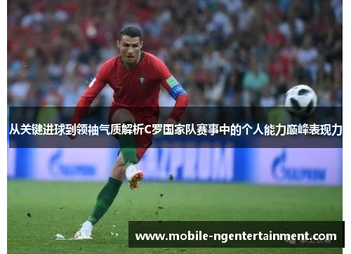 从关键进球到领袖气质解析C罗国家队赛事中的个人能力巅峰表现力