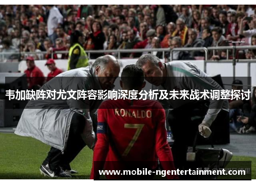 韦加缺阵对尤文阵容影响深度分析及未来战术调整探讨