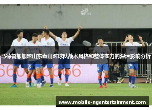 马德鲁加加盟山东泰山对球队战术风格和整体实力的深远影响分析